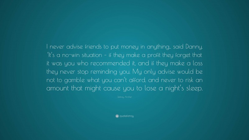Jeffrey Archer Quote: “I never advise friends to put money in anything,. said Danny. ‘It’s a no-win situation – if they make a profit they forget that it was you who recommended it, and if they make a loss they never stop reminding you. My only advise would be not to gamble what you can’t afford, and never to risk an amount that might cause you to lose a night’s sleep.”