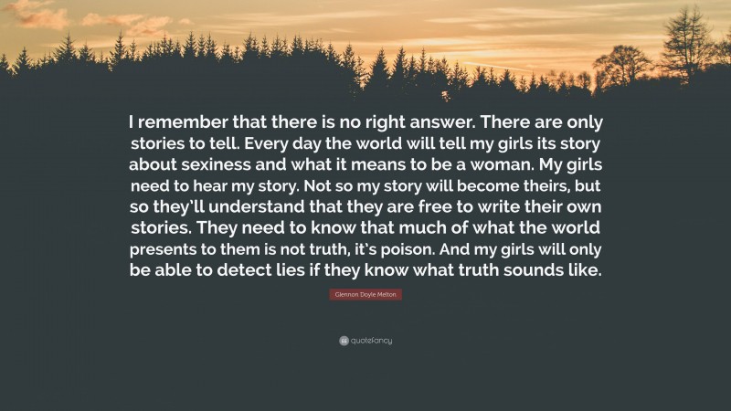 Glennon Doyle Melton Quote: “I remember that there is no right answer. There are only stories to tell. Every day the world will tell my girls its story about sexiness and what it means to be a woman. My girls need to hear my story. Not so my story will become theirs, but so they’ll understand that they are free to write their own stories. They need to know that much of what the world presents to them is not truth, it’s poison. And my girls will only be able to detect lies if they know what truth sounds like.”