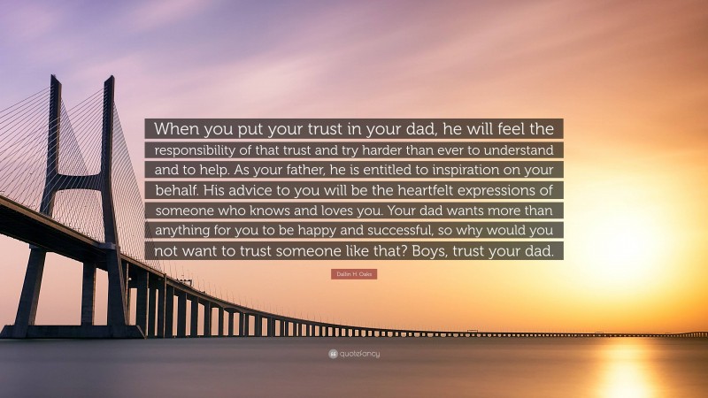 Dallin H. Oaks Quote: “When you put your trust in your dad, he will feel the responsibility of that trust and try harder than ever to understand and to help. As your father, he is entitled to inspiration on your behalf. His advice to you will be the heartfelt expressions of someone who knows and loves you. Your dad wants more than anything for you to be happy and successful, so why would you not want to trust someone like that? Boys, trust your dad.”