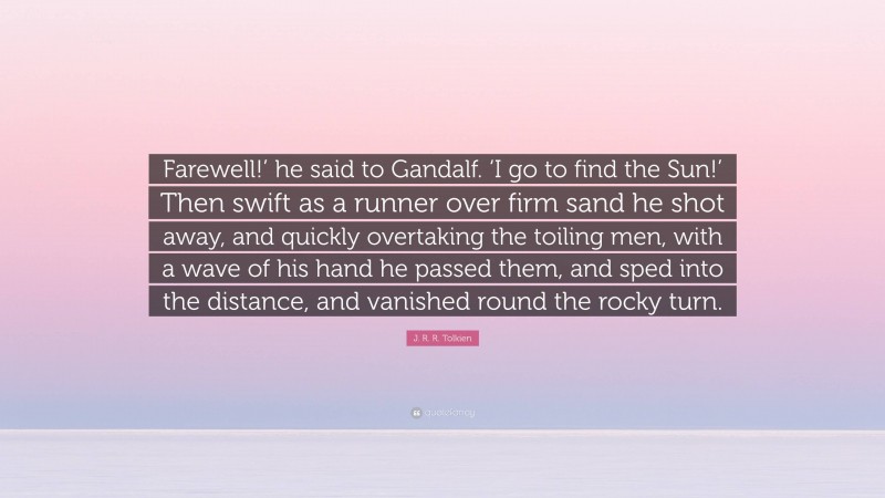 J. R. R. Tolkien Quote: “Farewell!’ he said to Gandalf. ‘I go to find the Sun!’ Then swift as a runner over firm sand he shot away, and quickly overtaking the toiling men, with a wave of his hand he passed them, and sped into the distance, and vanished round the rocky turn.”