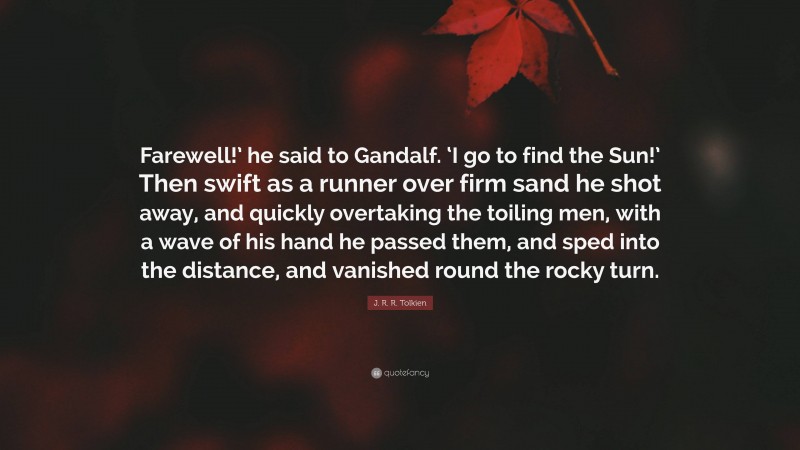 J. R. R. Tolkien Quote: “Farewell!’ he said to Gandalf. ‘I go to find the Sun!’ Then swift as a runner over firm sand he shot away, and quickly overtaking the toiling men, with a wave of his hand he passed them, and sped into the distance, and vanished round the rocky turn.”