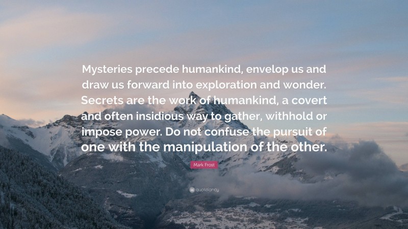 Mark Frost Quote: “Mysteries precede humankind, envelop us and draw us forward into exploration and wonder. Secrets are the work of humankind, a covert and often insidious way to gather, withhold or impose power. Do not confuse the pursuit of one with the manipulation of the other.”
