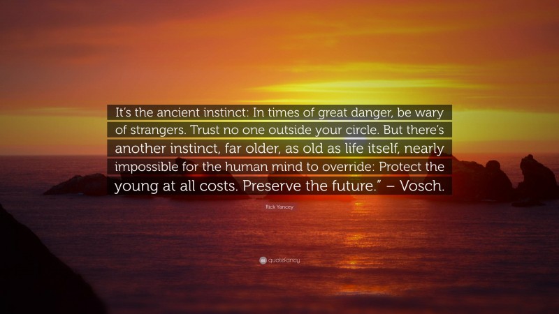 Rick Yancey Quote: “It’s the ancient instinct: In times of great danger, be wary of strangers. Trust no one outside your circle. But there’s another instinct, far older, as old as life itself, nearly impossible for the human mind to override: Protect the young at all costs. Preserve the future.” – Vosch.”