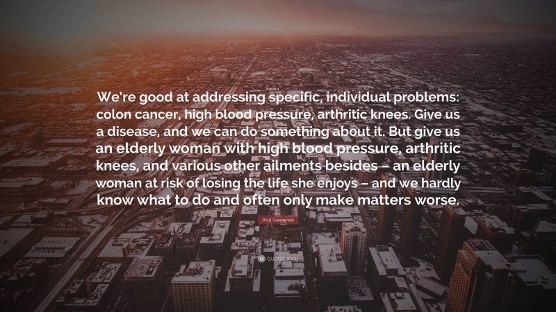 Atul Gawande Quote: “We’re good at addressing specific, individual problems: colon cancer, high blood pressure, arthritic knees. Give us a disease, and we can do something about it. But give us an elderly woman with high blood pressure, arthritic knees, and various other ailments besides – an elderly woman at risk of losing the life she enjoys – and we hardly know what to do and often only make matters worse.”