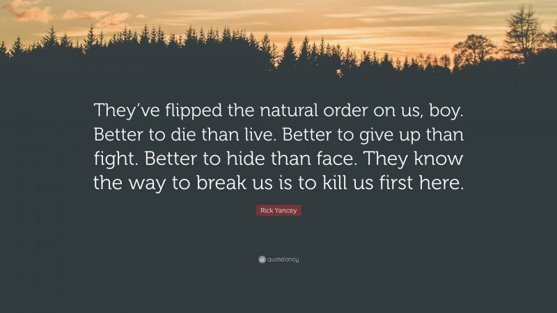 Rick Yancey Quote: “They’ve flipped the natural order on us, boy. Better to die than live. Better to give up than fight. Better to hide than face. They know the way to break us is to kill us first here.”