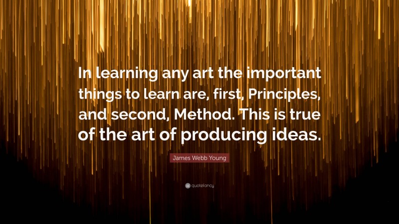 James Webb Young Quote: “In learning any art the important things to learn are, first, Principles, and second, Method. This is true of the art of producing ideas.”