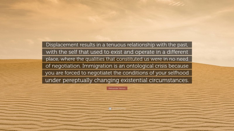 Aleksandar Hemon Quote: “Displacement results in a tenuous relationship with the past, with the self that used to exist and operate in a different place, where the qualities that constituted us were in no need of negotiation. Immigration is an ontological crisis because you are forced to negotiatet the conditions of your selfhood under pereptually changing existential circumstances.”