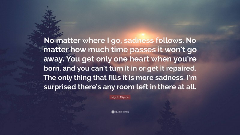 Miyuki Miyabe Quote: “No matter where I go, sadness follows. No matter how much time passes it won’t go away. You get only one heart when you’re born, and you can’t turn it in or get it repaired. The only thing that fills it is more sadness. I’m surprised there’s any room left in there at all.”