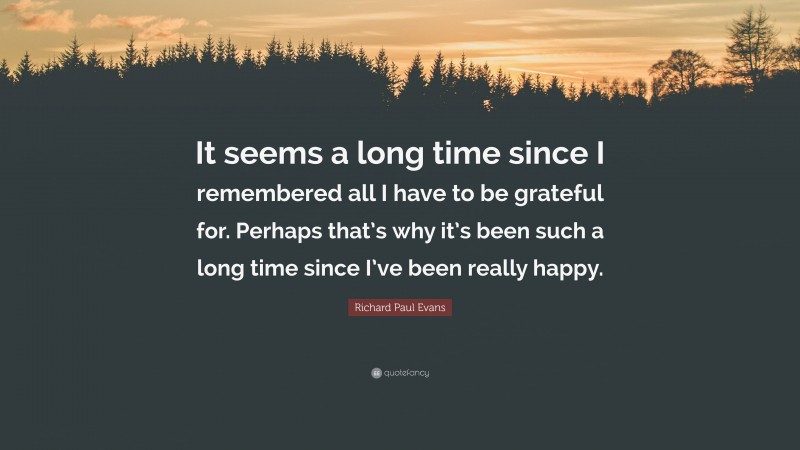 Richard Paul Evans Quote: “It seems a long time since I remembered all I have to be grateful for. Perhaps that’s why it’s been such a long time since I’ve been really happy.”