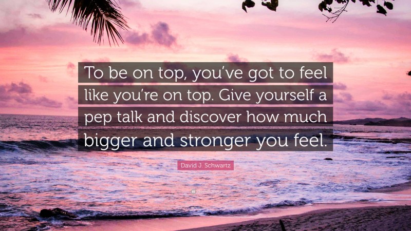 David J. Schwartz Quote: “To be on top, you’ve got to feel like you’re on top. Give yourself a pep talk and discover how much bigger and stronger you feel.”