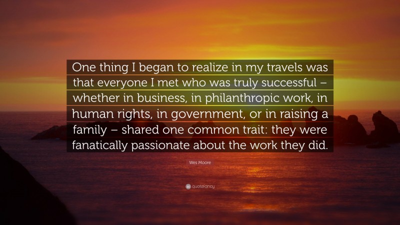 Wes Moore Quote: “One thing I began to realize in my travels was that everyone I met who was truly successful – whether in business, in philanthropic work, in human rights, in government, or in raising a family – shared one common trait: they were fanatically passionate about the work they did.”
