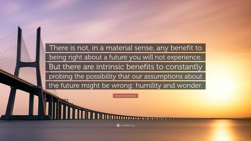Chuck Klosterman Quote: “There is not, in a material sense, any benefit to being right about a future you will not experience. But there are intrinsic benefits to constantly probing the possibility that our assumptions about the future might be wrong: humility and wonder.”