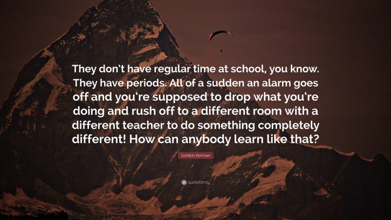 Gordon Korman Quote: “They don’t have regular time at school, you know. They have periods. All of a sudden an alarm goes off and you’re supposed to drop what you’re doing and rush off to a different room with a different teacher to do something completely different! How can anybody learn like that?”