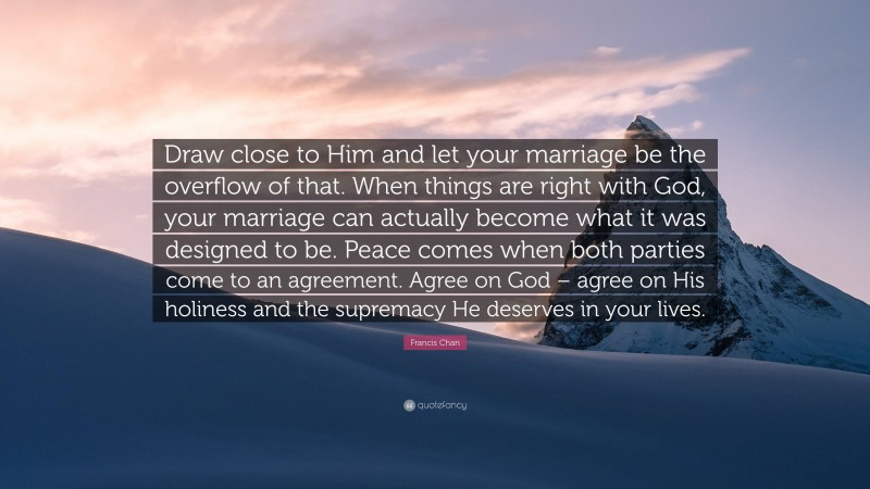 Francis Chan Quote: “Draw close to Him and let your marriage be the overflow of that. When things are right with God, your marriage can actually become what it was designed to be. Peace comes when both parties come to an agreement. Agree on God – agree on His holiness and the supremacy He deserves in your lives.”