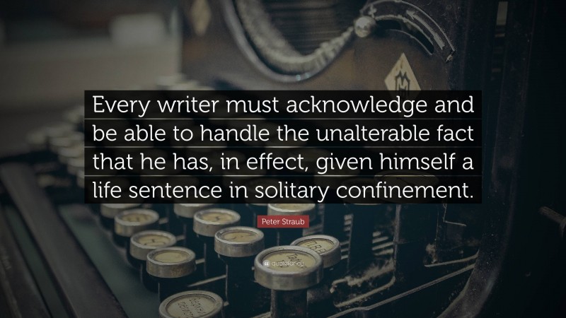 Peter Straub Quote: “Every writer must acknowledge and be able to handle the unalterable fact that he has, in effect, given himself a life sentence in solitary confinement.”