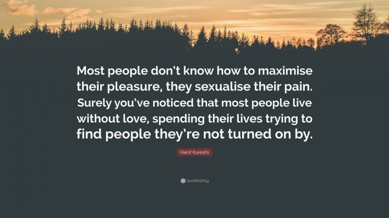 Hanif Kureishi Quote: “Most people don’t know how to maximise their pleasure, they sexualise their pain. Surely you’ve noticed that most people live without love, spending their lives trying to find people they’re not turned on by.”