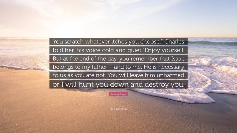 Patricia Briggs Quote: “You scratch whatever itches you choose,” Charles told her, his voice cold and quiet.“Enjoy yourself. But at the end of the day, you remember that Isaac belongs to my father – and to me. He is necessary to us as you are not. You will leave him unharmed or I will hunt you down and destroy you.”