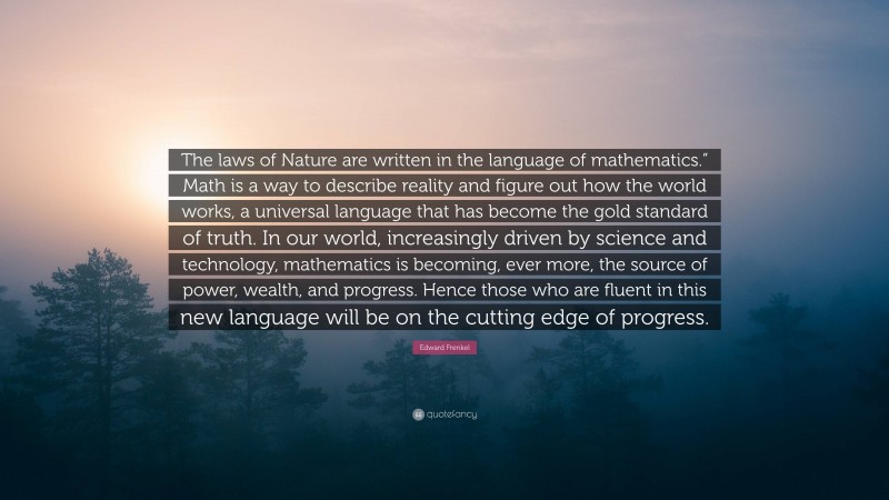 Edward Frenkel Quote: “The laws of Nature are written in the language of mathematics.” Math is a way to describe reality and figure out how the world works, a universal language that has become the gold standard of truth. In our world, increasingly driven by science and technology, mathematics is becoming, ever more, the source of power, wealth, and progress. Hence those who are fluent in this new language will be on the cutting edge of progress.”