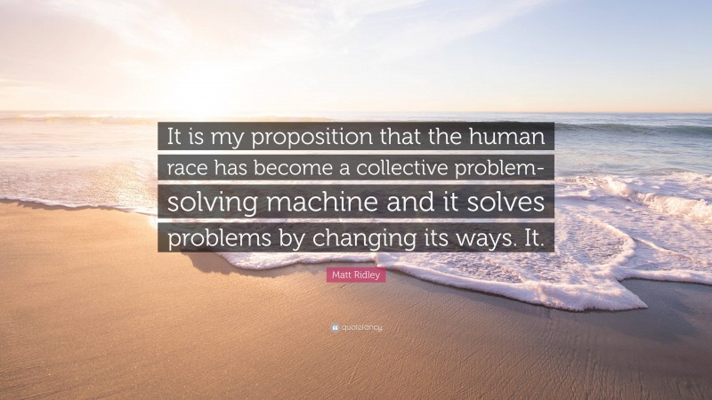 Matt Ridley Quote: “It is my proposition that the human race has become a collective problem-solving machine and it solves problems by changing its ways. It.”