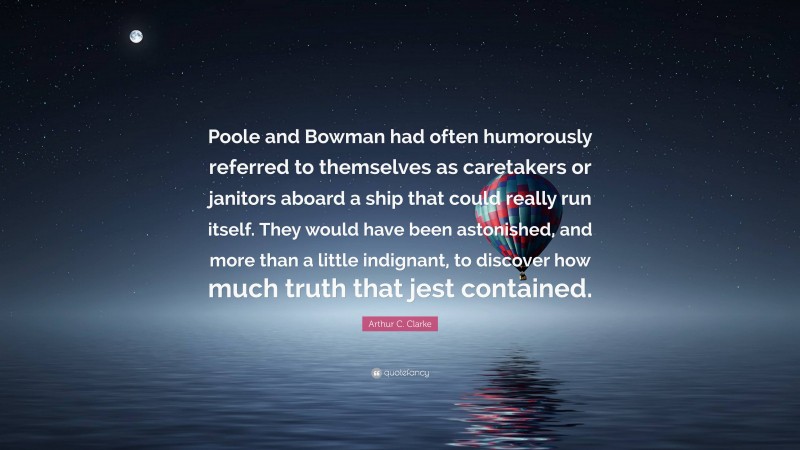 Arthur C. Clarke Quote: “Poole and Bowman had often humorously referred to themselves as caretakers or janitors aboard a ship that could really run itself. They would have been astonished, and more than a little indignant, to discover how much truth that jest contained.”