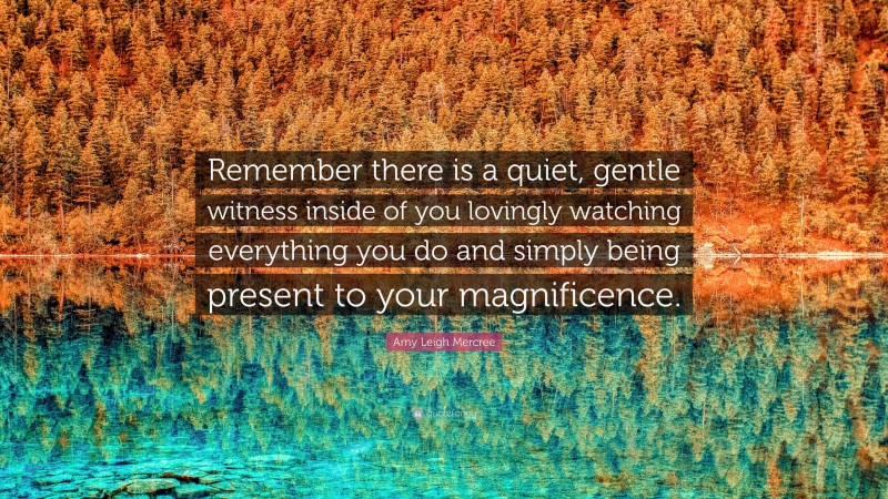 Amy Leigh Mercree Quote: “Remember there is a quiet, gentle witness inside of you lovingly watching everything you do and simply being present to your magnificence.”