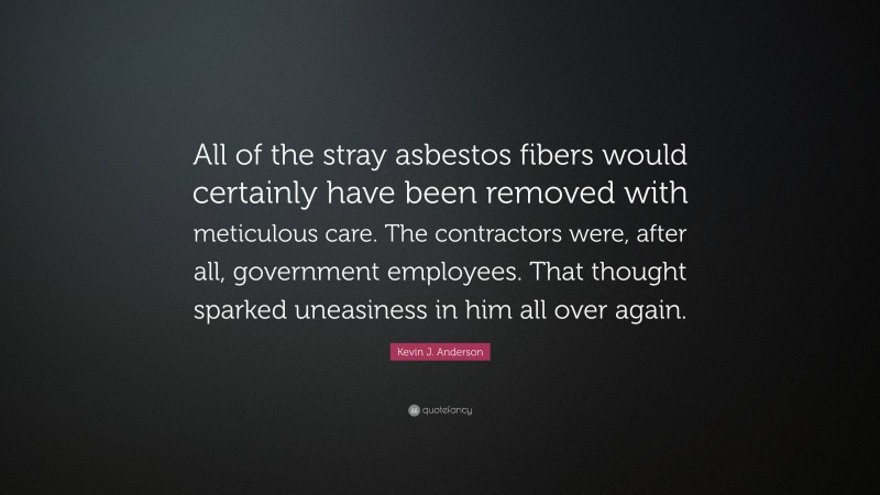 Kevin J. Anderson Quote: “All of the stray asbestos fibers would certainly have been removed with meticulous care. The contractors were, after all, government employees. That thought sparked uneasiness in him all over again.”
