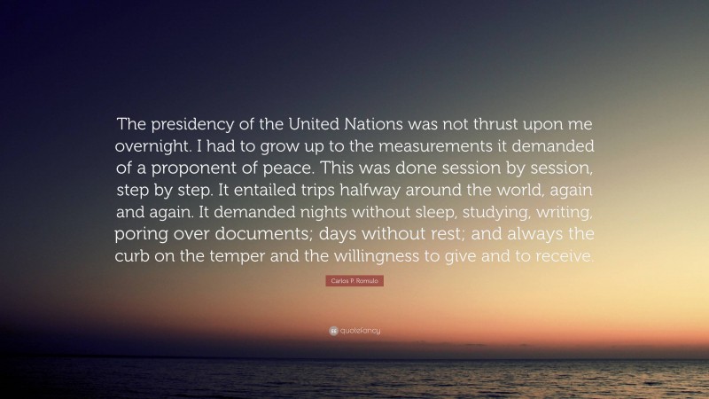 Carlos P. Romulo Quote: “The presidency of the United Nations was not thrust upon me overnight. I had to grow up to the measurements it demanded of a proponent of peace. This was done session by session, step by step. It entailed trips halfway around the world, again and again. It demanded nights without sleep, studying, writing, poring over documents; days without rest; and always the curb on the temper and the willingness to give and to receive.”