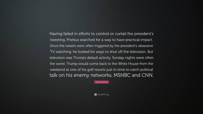 Bob Woodward Quote: “Having failed in efforts to control or curtail the president’s tweeting, Priebus searched for a way to have practical impact. Since the tweets were often triggered by the president’s obsessive TV watching, he looked for ways to shut off the television. But television was Trump’s default activity. Sunday nights were often the worst. Trump would come back to the White House from the weekend at one of his golf resorts just in time to catch political talk on his enemy networks, MSNBC and CNN.”