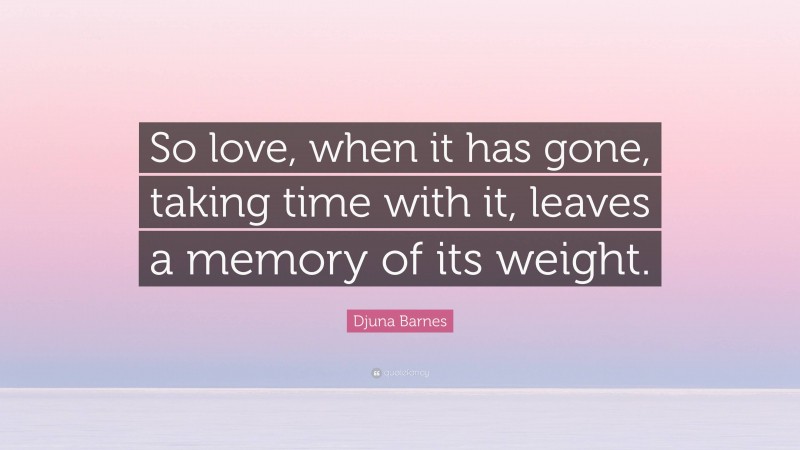 Djuna Barnes Quote: “So love, when it has gone, taking time with it, leaves a memory of its weight.”
