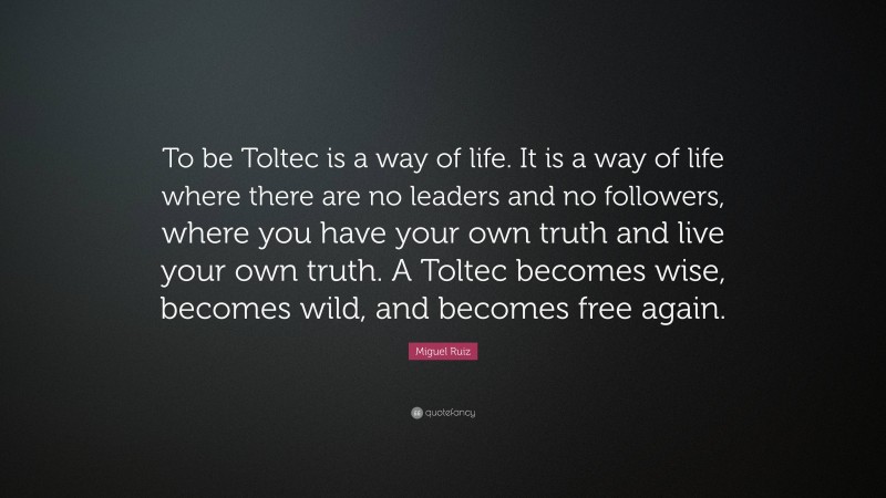 Miguel Ruiz Quote: “To be Toltec is a way of life. It is a way of life where there are no leaders and no followers, where you have your own truth and live your own truth. A Toltec becomes wise, becomes wild, and becomes free again.”