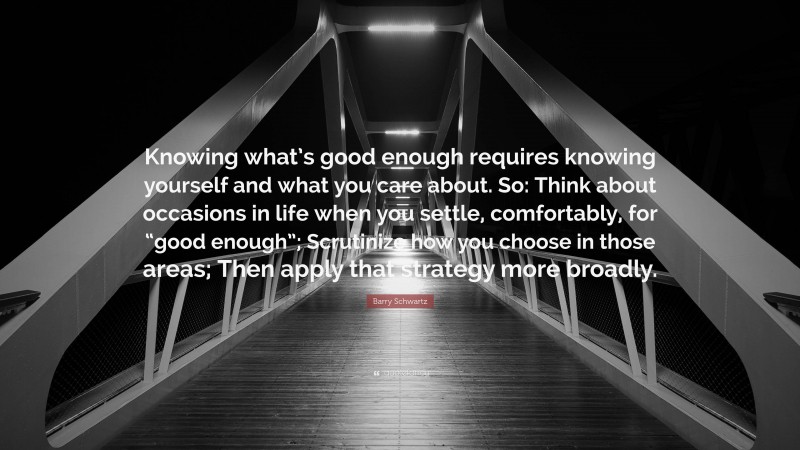Barry Schwartz Quote: “Knowing what’s good enough requires knowing yourself and what you care about. So: Think about occasions in life when you settle, comfortably, for “good enough”; Scrutinize how you choose in those areas; Then apply that strategy more broadly.”
