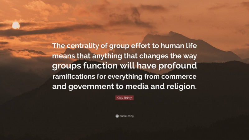 Clay Shirky Quote: “The centrality of group effort to human life means that anything that changes the way groups function will have profound ramifications for everything from commerce and government to media and religion.”