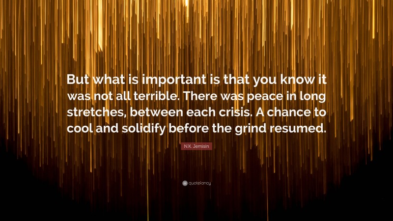 N.K. Jemisin Quote: “But what is important is that you know it was not all terrible. There was peace in long stretches, between each crisis. A chance to cool and solidify before the grind resumed.”