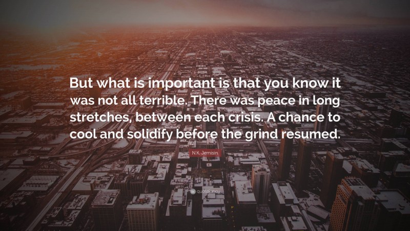 N.K. Jemisin Quote: “But what is important is that you know it was not all terrible. There was peace in long stretches, between each crisis. A chance to cool and solidify before the grind resumed.”