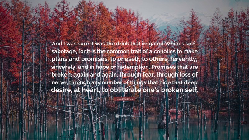 Helen Macdonald Quote: “And I was sure it was the drink that irrigated White’s self-sabotage, for it is the common trait of alcoholics to make plans and promises, to oneself, to others, fervently, sincerely, and in hope of redemption. Promises that are broken, again and again, through fear, through loss of nerve, through any number of things that hide that deep desire, at heart, to obliterate one’s broken self.”