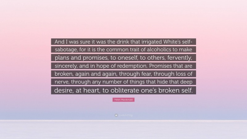 Helen Macdonald Quote: “And I was sure it was the drink that irrigated White’s self-sabotage, for it is the common trait of alcoholics to make plans and promises, to oneself, to others, fervently, sincerely, and in hope of redemption. Promises that are broken, again and again, through fear, through loss of nerve, through any number of things that hide that deep desire, at heart, to obliterate one’s broken self.”