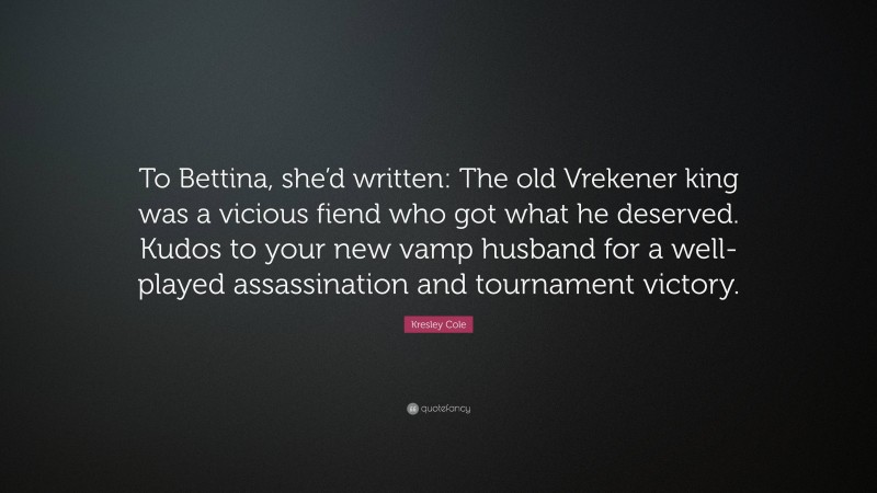 Kresley Cole Quote: “To Bettina, she’d written: The old Vrekener king was a vicious fiend who got what he deserved. Kudos to your new vamp husband for a well-played assassination and tournament victory.”