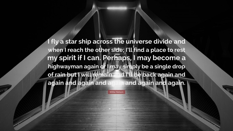 Willie Nelson Quote: “I fly a star ship across the universe divide and when I reach the other side; I’ll find a place to rest my spirit if I can. Perhaps, I may become a highwayman again or I may simply be a single drop of rain but I will remain and I’ll be back again and again and again and again and again and again.”