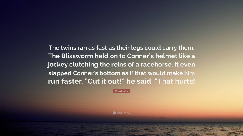 Chris Colfer Quote: “The twins ran as fast as their legs could carry them. The Blissworm held on to Conner’s helmet like a jockey clutching the reins of a racehorse. It even slapped Conner’s bottom as if that would make him run faster. “Cut it out!” he said. “That hurts!”