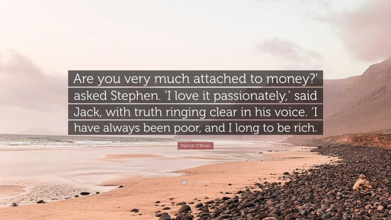 Patrick O'Brian Quote: “Are you very much attached to money?’ asked Stephen. ‘I love it passionately,’ said Jack, with truth ringing clear in his voice. ‘I have always been poor, and I long to be rich.”
