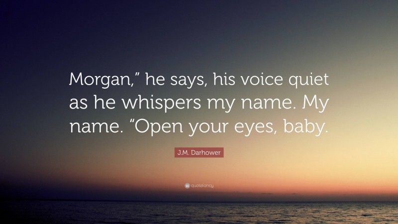 J.M. Darhower Quote: “Morgan,” he says, his voice quiet as he whispers my name. My name. “Open your eyes, baby.”