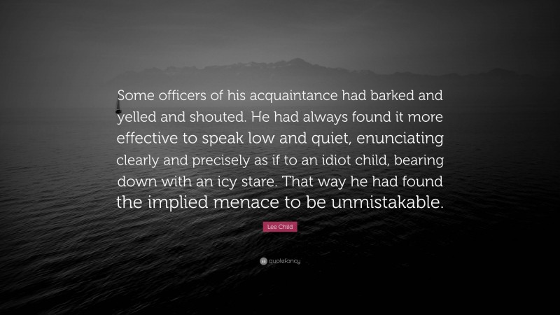 Lee Child Quote: “Some officers of his acquaintance had barked and yelled and shouted. He had always found it more effective to speak low and quiet, enunciating clearly and precisely as if to an idiot child, bearing down with an icy stare. That way he had found the implied menace to be unmistakable.”