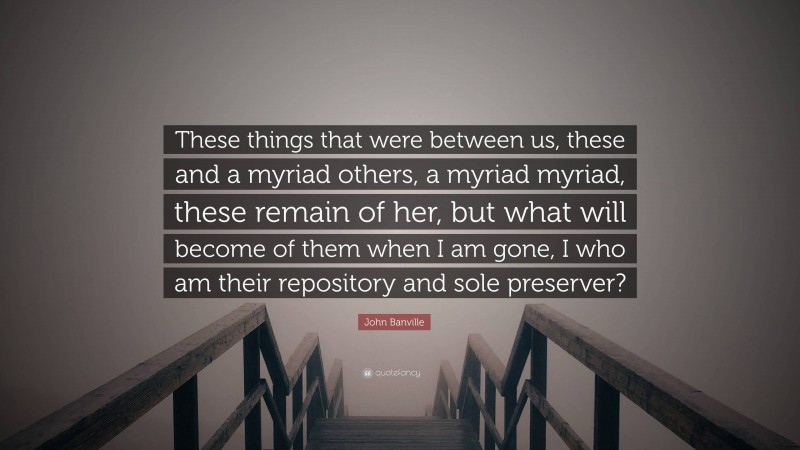 John Banville Quote: “These things that were between us, these and a myriad others, a myriad myriad, these remain of her, but what will become of them when I am gone, I who am their repository and sole preserver?”