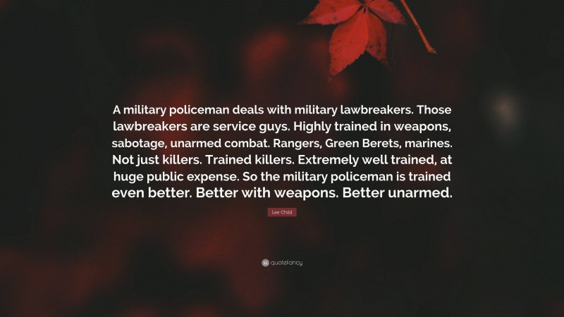 Lee Child Quote: “A military policeman deals with military lawbreakers. Those lawbreakers are service guys. Highly trained in weapons, sabotage, unarmed combat. Rangers, Green Berets, marines. Not just killers. Trained killers. Extremely well trained, at huge public expense. So the military policeman is trained even better. Better with weapons. Better unarmed.”