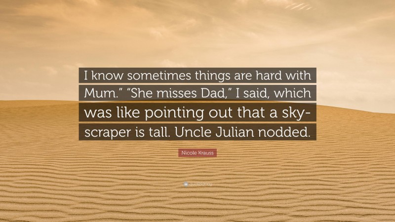 Nicole Krauss Quote: “I know sometimes things are hard with Mum.” “She misses Dad,” I said, which was like pointing out that a sky-scraper is tall. Uncle Julian nodded.”
