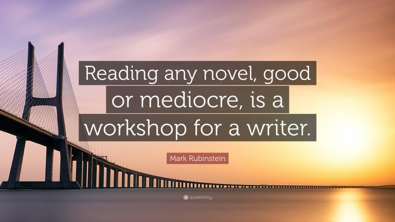 Mark Rubinstein Quote: “Reading any novel, good or mediocre, is a workshop for a writer.”