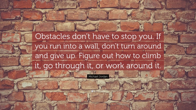 Michael Jordan Quote: “Obstacles don’t have to stop you. If you run into a wall, don’t turn around and give up. Figure out how to climb it, go through it, or work around it.”