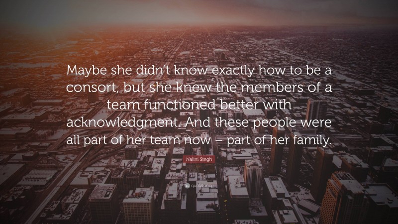 Nalini Singh Quote: “Maybe she didn’t know exactly how to be a consort, but she knew the members of a team functioned better with acknowledgment. And these people were all part of her team now – part of her family.”