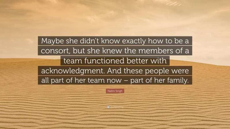 Nalini Singh Quote: “Maybe she didn’t know exactly how to be a consort, but she knew the members of a team functioned better with acknowledgment. And these people were all part of her team now – part of her family.”