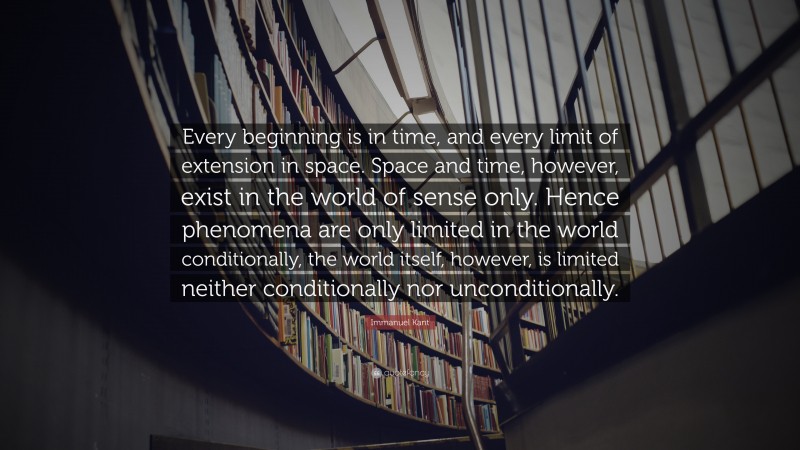 Immanuel Kant Quote: “Every beginning is in time, and every limit of extension in space. Space and time, however, exist in the world of sense only. Hence phenomena are only limited in the world conditionally, the world itself, however, is limited neither conditionally nor unconditionally.”